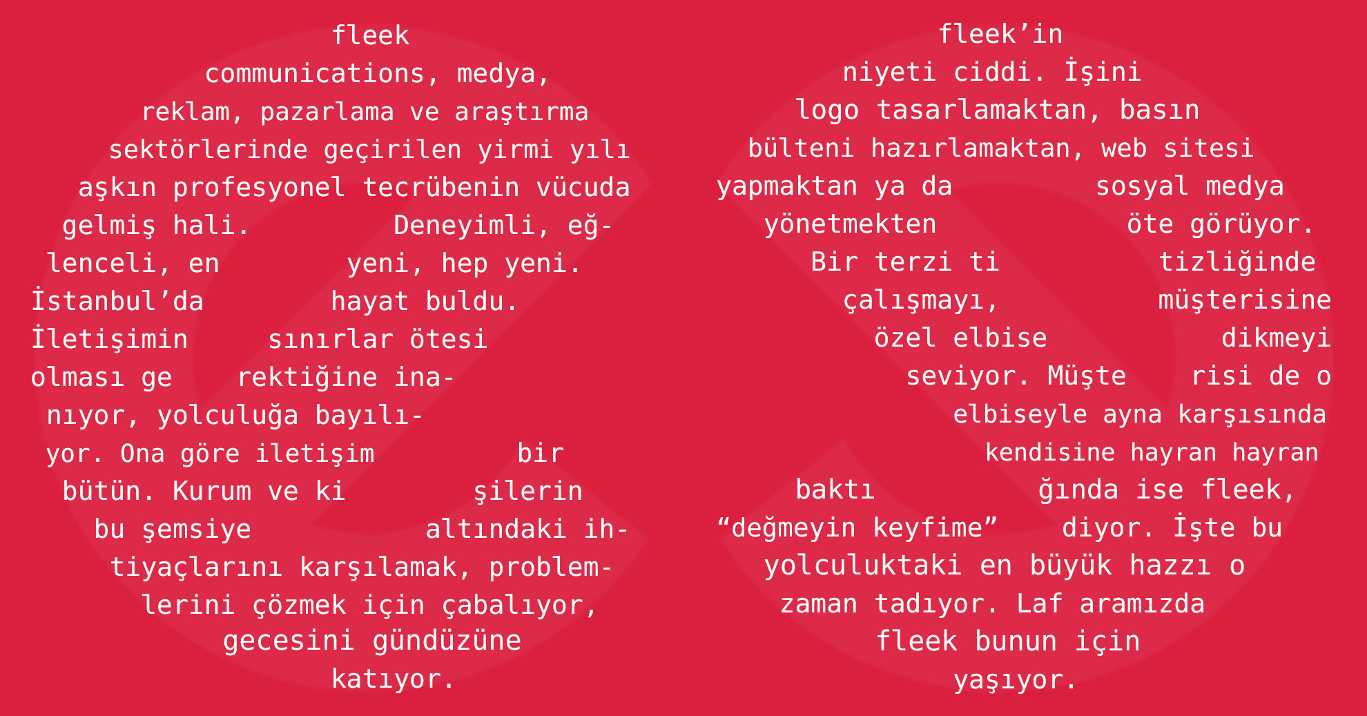 fleek communications, medya,  reklam, pazarlama ve araştırma sektörlerinde geçirilen yirmi yılı aşkın profesyonel tecrübenin vücuda gelmiş hali. Deneyimli, eğlenceli, en yeni, hep yeni.İstanbul’da hayat buldu.İletişimin sınırlar ötesiolması gerektiğine inanıyor, yolculuğa bayılıyor. Ona göre iletişim bir bütün. Kurum ve ki şilerin bu şemsiye altındaki ihtiyaçlarını karşılamak, problemlerini çözmek için çabalıyor, gecesini gündüzüne katıyor. fleek’in niyeti ciddi. İşini logo tasarlamaktan, basın bülteni hazırlamaktan, web sitesi yapmaktan ya da sosyal medya yönetmekten öte görüyor. Bir terzi ti tizliğinde çalışmayı, müşterisine özel elbise dikmeyi seviyor. Müşte risi de o elbiseyle ayna karşısında  kendisine hayran hayran  baktı ğında ise fleek, “değmeyin keyfime” diyor. İşte bu yolculuktaki en büyük hazzı o zaman tadıyor. Laf aramızda fleek bunun için  yaşıyor.